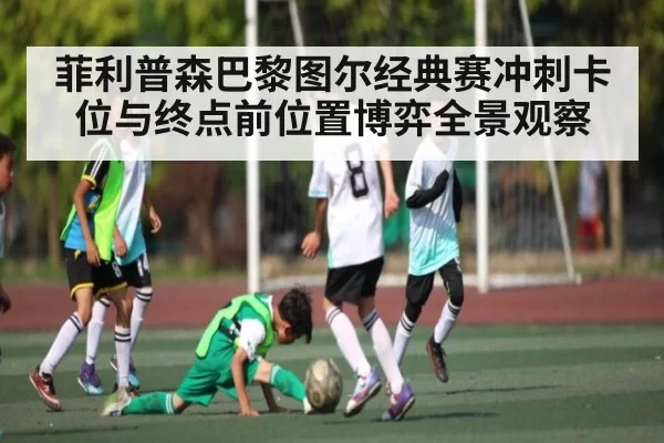 菲利普森巴黎图尔经典赛冲刺卡位与终点前位置博弈全景观察