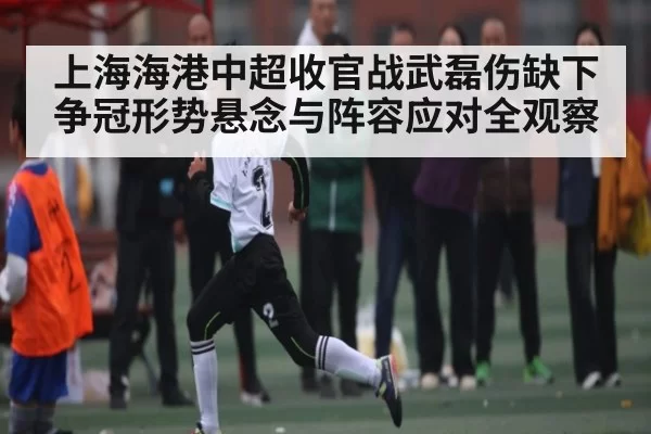 上海海港中超收官战武磊伤缺下争冠形势悬念与阵容应对全观察