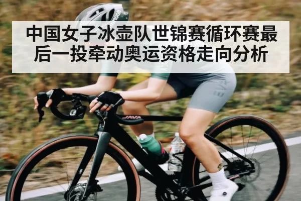 中国女子冰壶队世锦赛循环赛最后一投牵动奥运资格走向分析